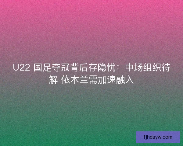 U22 国足夺冠背后存隐忧：中场组织待解 依木兰需加速融入