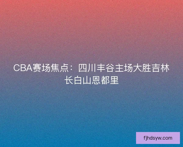 CBA赛场焦点：四川丰谷主场大胜吉林长白山恩都里