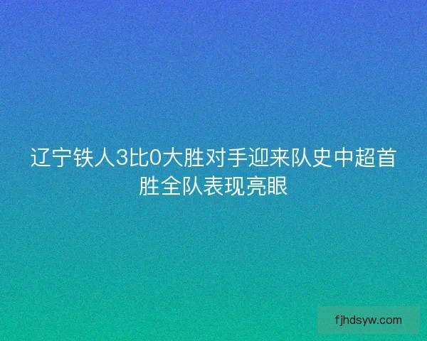辽宁铁人3比0大胜对手迎来队史中超首胜全队表现亮眼