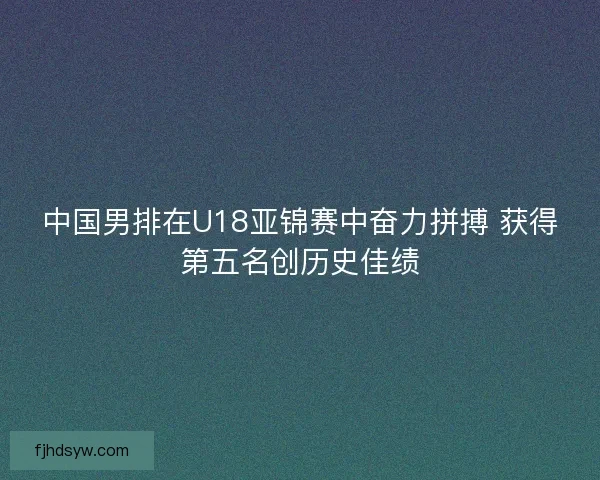 中国男排在U18亚锦赛中奋力拼搏 获得第五名创历史佳绩