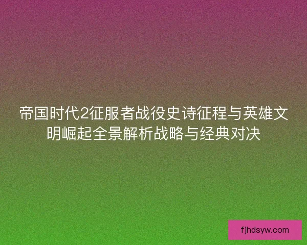 帝国时代2征服者战役史诗征程与英雄文明崛起全景解析战略与经典对决