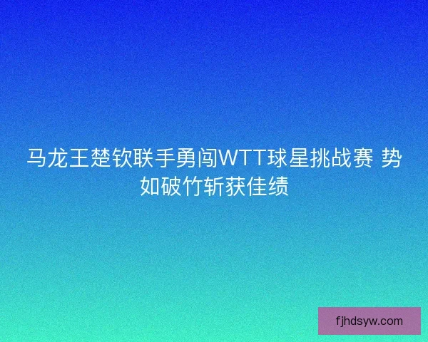 马龙王楚钦联手勇闯WTT球星挑战赛 势如破竹斩获佳绩