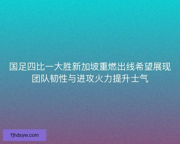 国足四比一大胜新加坡重燃出线希望展现团队韧性与进攻火力提升士气